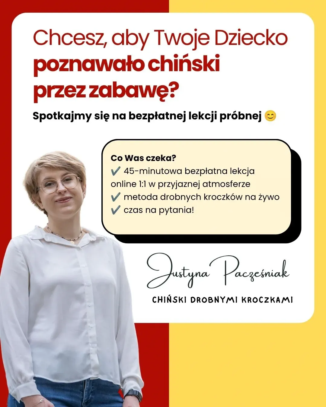 Chcesz, aby Twoje dziecko poznawało chiński przez zabawę? Spotkajmy się na bezpłatnej lekcji próbnej. Co Was czeka? 45-minutowa bezpłatna lekcja online 1:1 w przyjaznej atmosferze. Metoda drobnych kroczków na żywo. Czas na pytania! Obok widoczne jest zdjęcie Justyny Pacześniak oraz podpis Chiński drobnymi kroczkami